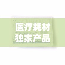醫(yī)療耗材獨家產(chǎn)品，醫(yī)療耗材新品種 