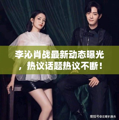 李沁肖戰(zhàn)最新動態(tài)曝光，熱議話題熱議不斷！