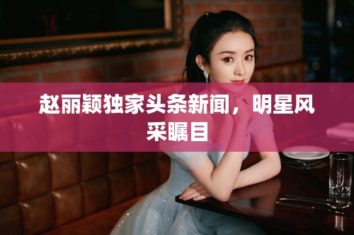 趙麗穎獨家頭條新聞，明星風采矚目