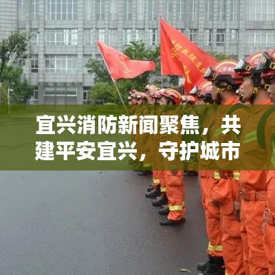 宜興消防新聞聚焦，共建平安宜興，守護城市安全防線