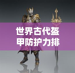 世界古代盔甲防護(hù)力排名揭秘，頂級(jí)防護(hù)裝備大盤點(diǎn)！
