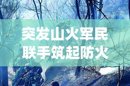 突發(fā)山火軍民聯(lián)手筑起防火長(zhǎng)城，軍地協(xié)同撲救展現(xiàn)應(yīng)急力量