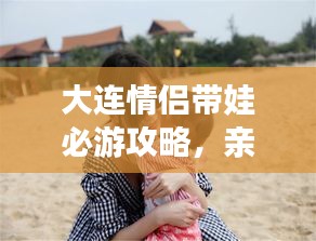 大連情侶帶娃必游攻略，親子浪漫游盡在掌握！