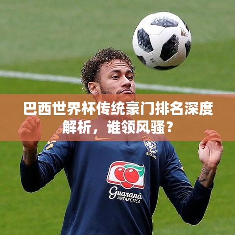 巴西世界杯傳統(tǒng)豪門(mén)排名深度解析，誰(shuí)領(lǐng)風(fēng)騷？