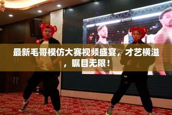 最新毛哥模仿大賽視頻盛宴，才藝橫溢，矚目無限！