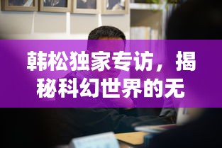 韓松獨(dú)家專訪，揭秘科幻世界的無(wú)窮奧秘