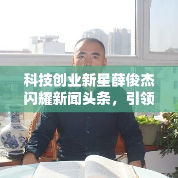 科技創(chuàng)業(yè)新星薛俊杰閃耀新聞頭條，引領(lǐng)行業(yè)矚目焦點