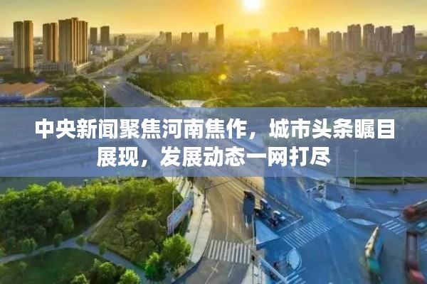中央新聞聚焦河南焦作，城市頭條矚目展現(xiàn)，發(fā)展動態(tài)一網(wǎng)打盡