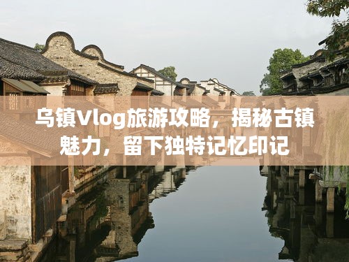 烏鎮(zhèn)Vlog旅游攻略，揭秘古鎮(zhèn)魅力，留下獨(dú)特記憶印記