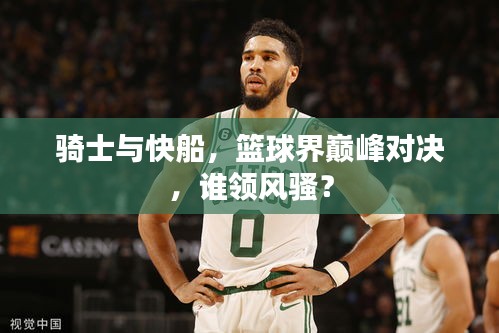 騎士與快船，籃球界巔峰對決，誰領(lǐng)風(fēng)騷？