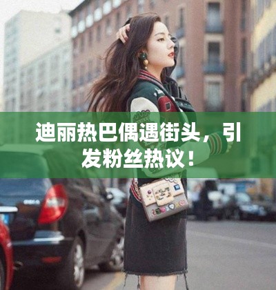 迪麗熱巴偶遇街頭，引發(fā)粉絲熱議！