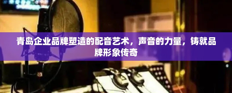 青島企業(yè)品牌塑造的配音藝術(shù)，聲音的力量，鑄就品牌形象傳奇