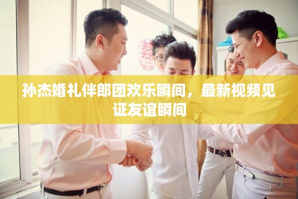 孫杰婚禮伴郎團(tuán)歡樂(lè)瞬間，最新視頻見(jiàn)證友誼瞬間