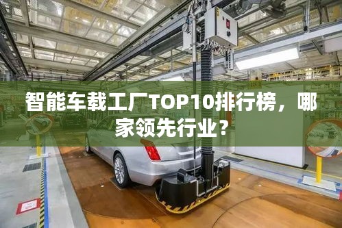 智能車載工廠TOP10排行榜，哪家領(lǐng)先行業(yè)？