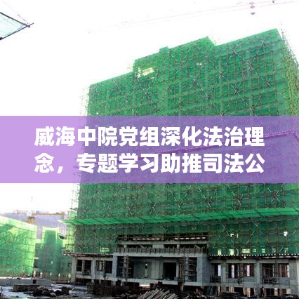 威海中院黨組深化法治理念，專題學(xué)習(xí)助推司法公正新篇章
